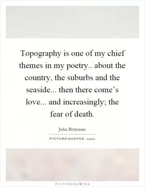 Topography is one of my chief themes in my poetry.. about the country, the suburbs and the seaside... then there come’s love... and increasingly; the fear of death Picture Quote #1