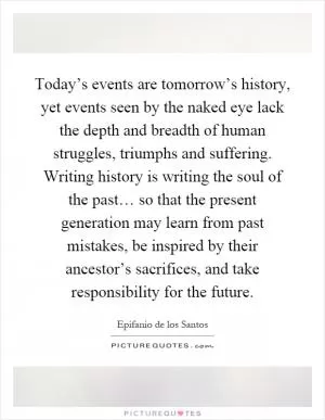 Today’s events are tomorrow’s history, yet events seen by the naked eye lack the depth and breadth of human struggles, triumphs and suffering. Writing history is writing the soul of the past… so that the present generation may learn from past mistakes, be inspired by their ancestor’s sacrifices, and take responsibility for the future Picture Quote #1
