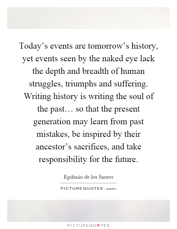 Today's events are tomorrow's history, yet events seen by the naked eye lack the depth and breadth of human struggles, triumphs and suffering. Writing history is writing the soul of the past… so that the present generation may learn from past mistakes, be inspired by their ancestor's sacrifices, and take responsibility for the future Picture Quote #1