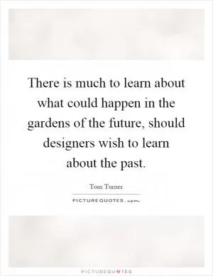 There is much to learn about what could happen in the gardens of the future, should designers wish to learn about the past Picture Quote #1