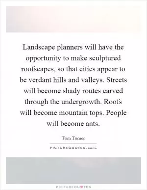 Landscape planners will have the opportunity to make sculptured roofscapes, so that cities appear to be verdant hills and valleys. Streets will become shady routes carved through the undergrowth. Roofs will become mountain tops. People will become ants Picture Quote #1