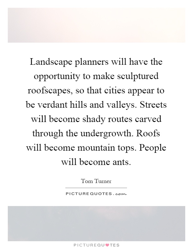 Landscape planners will have the opportunity to make sculptured roofscapes, so that cities appear to be verdant hills and valleys. Streets will become shady routes carved through the undergrowth. Roofs will become mountain tops. People will become ants Picture Quote #1