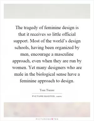 The tragedy of feminine design is that it receives so little official support. Most of the world’s design schools, having been organized by men, encourage a masculine approach, even when they are run by women. Yet many designers who are male in the biological sense have a feminine approach to design Picture Quote #1