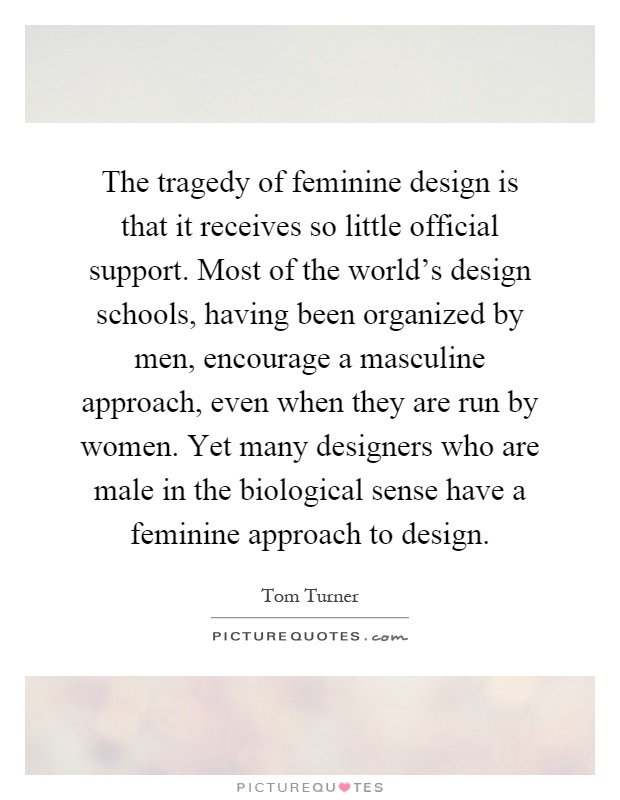 The tragedy of feminine design is that it receives so little official support. Most of the world's design schools, having been organized by men, encourage a masculine approach, even when they are run by women. Yet many designers who are male in the biological sense have a feminine approach to design Picture Quote #1