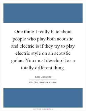 One thing I really hate about people who play both acoustic and electric is if they try to play electric style on an acoustic guitar. You must develop it as a totally different thing Picture Quote #1