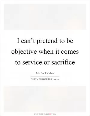 I can’t pretend to be objective when it comes to service or sacrifice Picture Quote #1