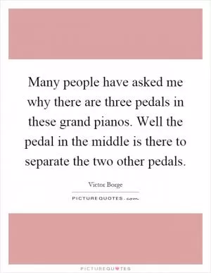 Many people have asked me why there are three pedals in these grand pianos. Well the pedal in the middle is there to separate the two other pedals Picture Quote #1