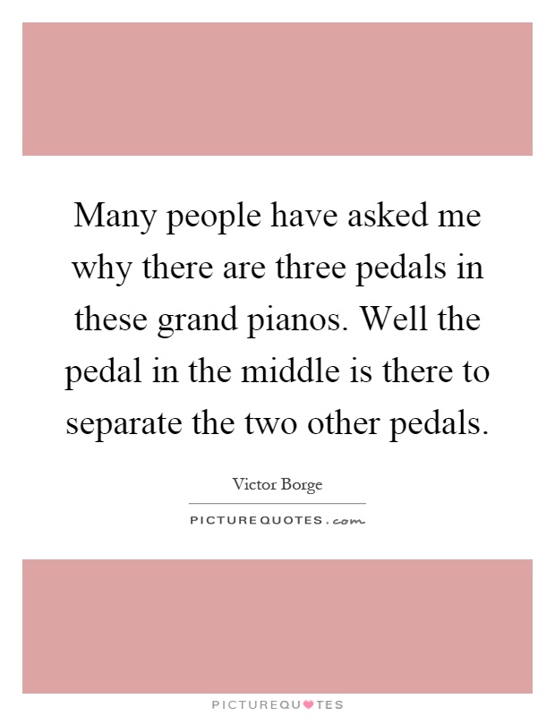 Many people have asked me why there are three pedals in these grand pianos. Well the pedal in the middle is there to separate the two other pedals Picture Quote #1