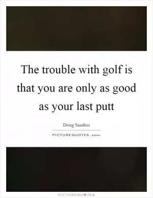 The trouble with golf is that you are only as good as your last putt Picture Quote #1