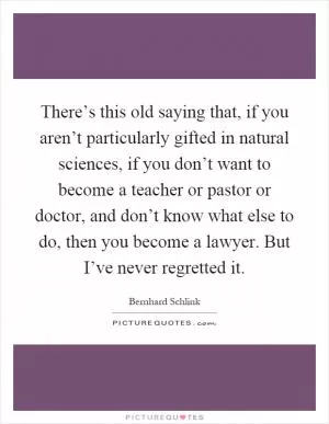 There’s this old saying that, if you aren’t particularly gifted in natural sciences, if you don’t want to become a teacher or pastor or doctor, and don’t know what else to do, then you become a lawyer. But I’ve never regretted it Picture Quote #1