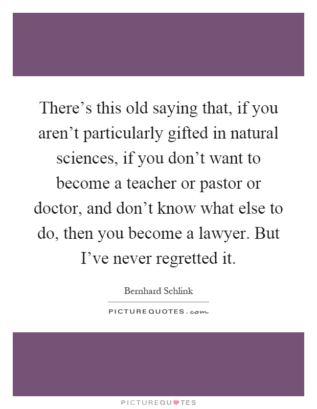 There's this old saying that, if you aren't particularly gifted in natural sciences, if you don't want to become a teacher or pastor or doctor, and don't know what else to do, then you become a lawyer. But I've never regretted it Picture Quote #1