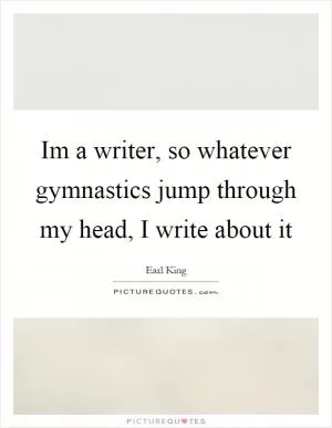 Im a writer, so whatever gymnastics jump through my head, I write about it Picture Quote #1