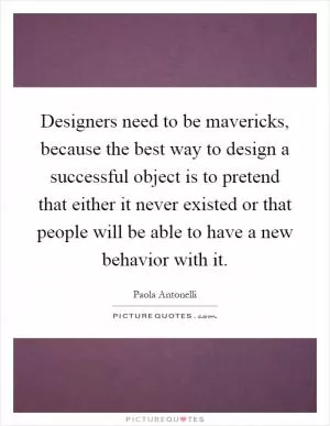 Designers need to be mavericks, because the best way to design a successful object is to pretend that either it never existed or that people will be able to have a new behavior with it Picture Quote #1