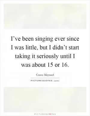 I’ve been singing ever since I was little, but I didn’t start taking it seriously until I was about 15 or 16 Picture Quote #1