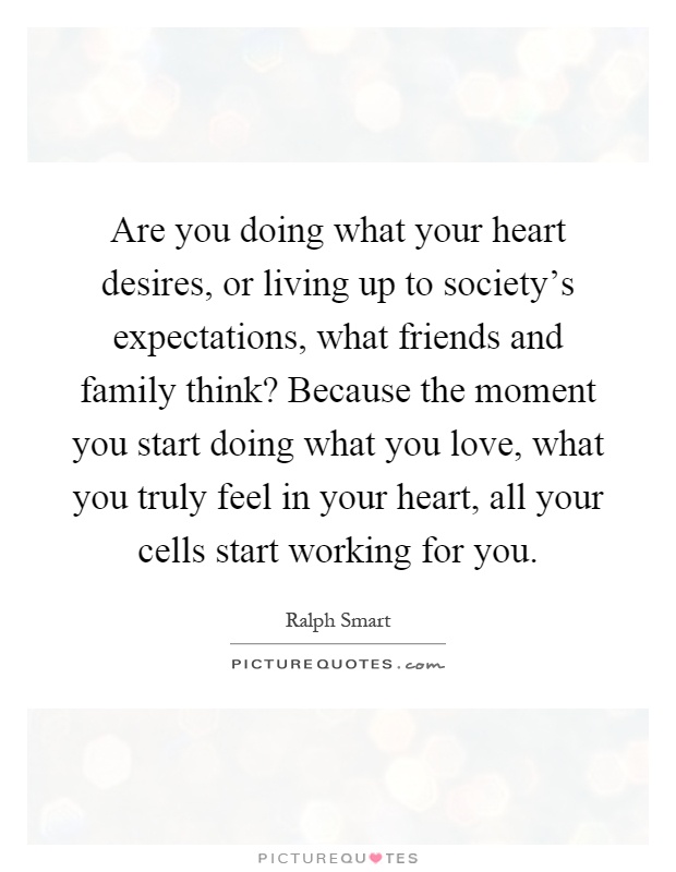 Are you doing what your heart desires, or living up to society's expectations, what friends and family think? Because the moment you start doing what you love, what you truly feel in your heart, all your cells start working for you Picture Quote #1