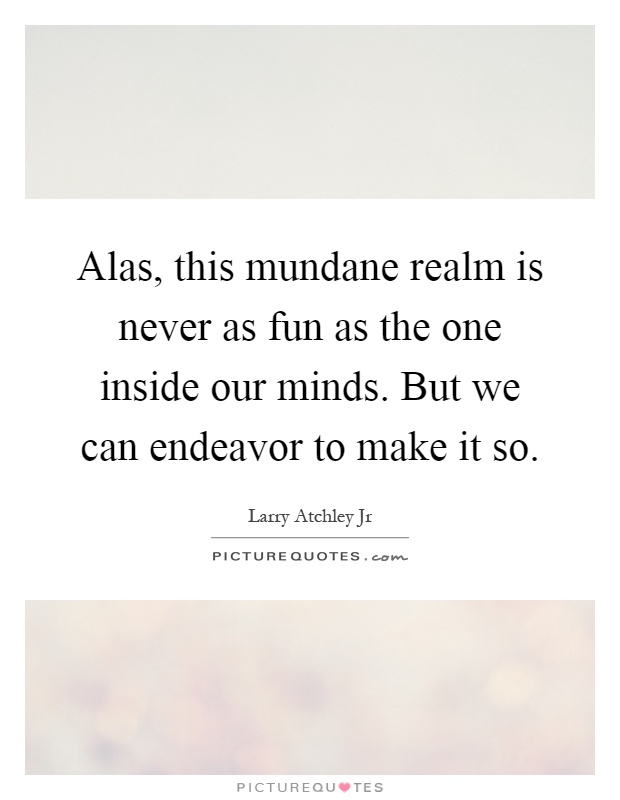 Alas, this mundane realm is never as fun as the one inside our minds. But we can endeavor to make it so Picture Quote #1