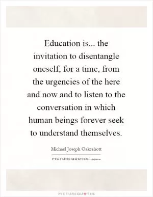 Education is... the invitation to disentangle oneself, for a time, from the urgencies of the here and now and to listen to the conversation in which human beings forever seek to understand themselves Picture Quote #1