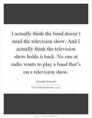 I actually think the band doesn’t need the television show. And I actually think the television show holds it back. No one at radio wants to play a band that’s on a television show Picture Quote #1