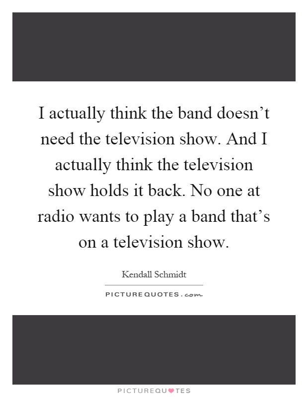 I actually think the band doesn't need the television show. And I actually think the television show holds it back. No one at radio wants to play a band that's on a television show Picture Quote #1