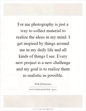 For me photography is just a way to collect material to realize the ideas in my mind. I get inspired by things around me in my daily life and all kinds of things I see. Every new project is a new challenge and my goal is to realize them as realistic as possible Picture Quote #1