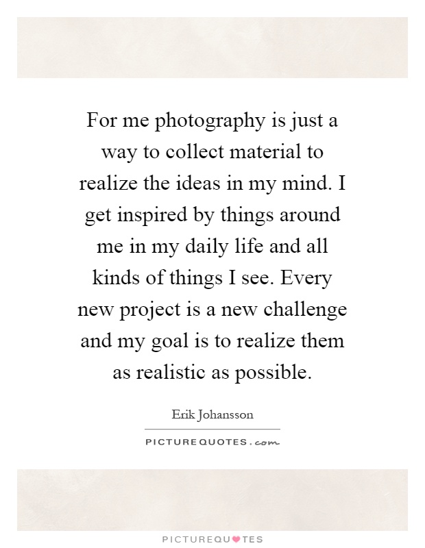 For me photography is just a way to collect material to realize the ideas in my mind. I get inspired by things around me in my daily life and all kinds of things I see. Every new project is a new challenge and my goal is to realize them as realistic as possible Picture Quote #1