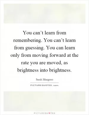 You can’t learn from remembering. You can’t learn from guessing. You can learn only from moving forward at the rate you are moved, as brightness into brightness Picture Quote #1