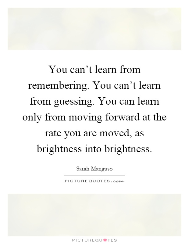 You can't learn from remembering. You can't learn from guessing. You can learn only from moving forward at the rate you are moved, as brightness into brightness Picture Quote #1