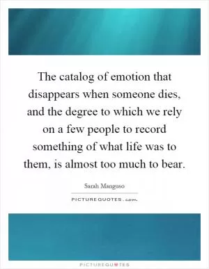 The catalog of emotion that disappears when someone dies, and the degree to which we rely on a few people to record something of what life was to them, is almost too much to bear Picture Quote #1