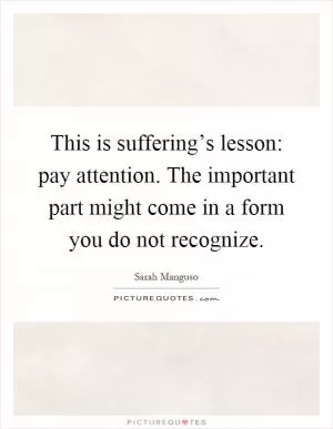 This is suffering’s lesson: pay attention. The important part might come in a form you do not recognize Picture Quote #1