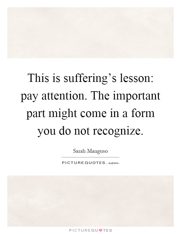 This is suffering's lesson: pay attention. The important part might come in a form you do not recognize Picture Quote #1