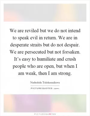 We are reviled but we do not intend to speak evil in return. We are in desperate straits but do not despair. We are persecuted but not forsaken. It’s easy to humiliate and crush people who are open, but when I am weak, then I am strong Picture Quote #1