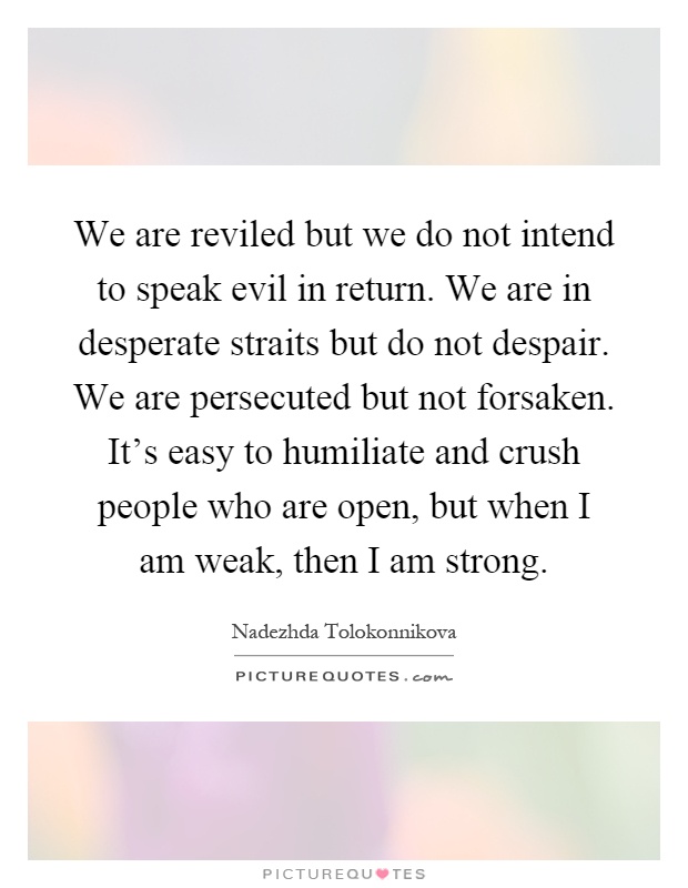 We are reviled but we do not intend to speak evil in return. We are in desperate straits but do not despair. We are persecuted but not forsaken. It's easy to humiliate and crush people who are open, but when I am weak, then I am strong Picture Quote #1