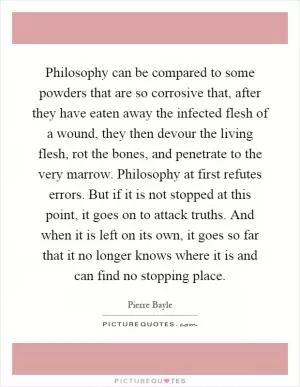 Philosophy can be compared to some powders that are so corrosive that, after they have eaten away the infected flesh of a wound, they then devour the living flesh, rot the bones, and penetrate to the very marrow. Philosophy at first refutes errors. But if it is not stopped at this point, it goes on to attack truths. And when it is left on its own, it goes so far that it no longer knows where it is and can find no stopping place Picture Quote #1