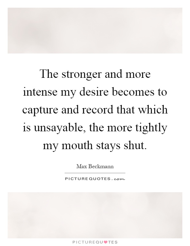 The stronger and more intense my desire becomes to capture and record that which is unsayable, the more tightly my mouth stays shut Picture Quote #1