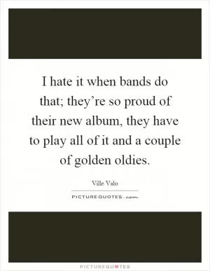 I hate it when bands do that; they’re so proud of their new album, they have to play all of it and a couple of golden oldies Picture Quote #1