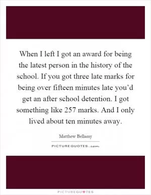 When I left I got an award for being the latest person in the history of the school. If you got three late marks for being over fifteen minutes late you’d get an after school detention. I got something like 257 marks. And I only lived about ten minutes away Picture Quote #1
