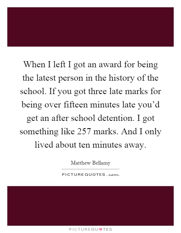 When I left I got an award for being the latest person in the history of the school. If you got three late marks for being over fifteen minutes late you'd get an after school detention. I got something like 257 marks. And I only lived about ten minutes away Picture Quote #1