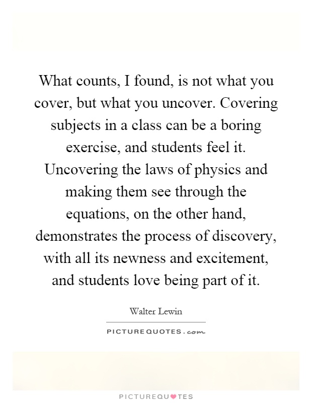 What counts, I found, is not what you cover, but what you uncover. Covering subjects in a class can be a boring exercise, and students feel it. Uncovering the laws of physics and making them see through the equations, on the other hand, demonstrates the process of discovery, with all its newness and excitement, and students love being part of it Picture Quote #1