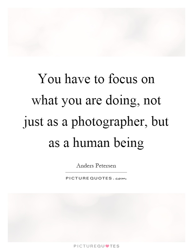 You have to focus on what you are doing, not just as a photographer, but as a human being Picture Quote #1