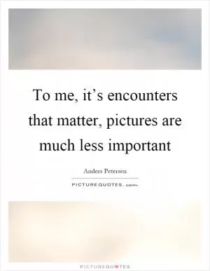 To me, it’s encounters that matter, pictures are much less important Picture Quote #1