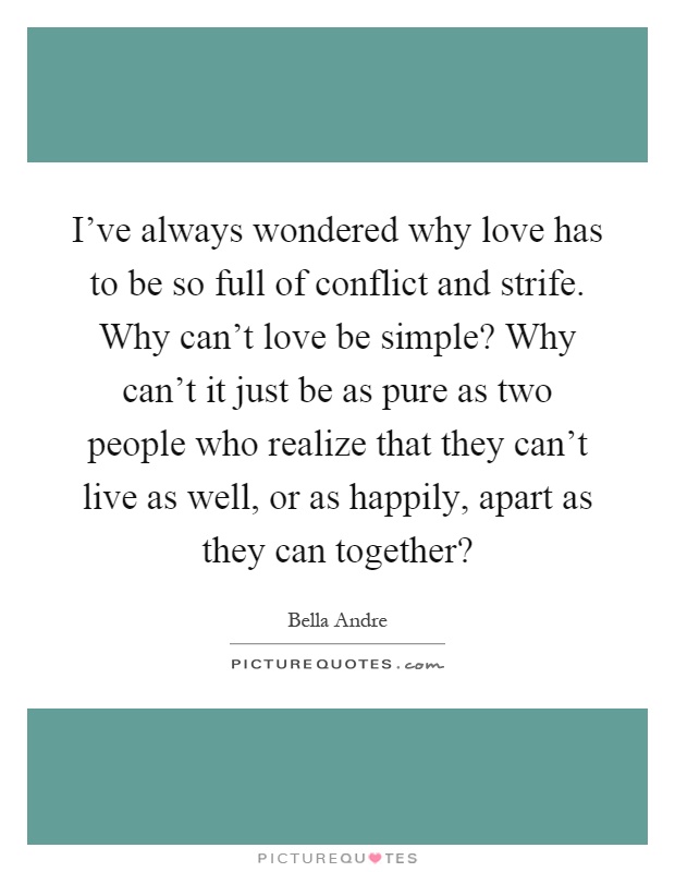 I've always wondered why love has to be so full of conflict and strife. Why can't love be simple? Why can't it just be as pure as two people who realize that they can't live as well, or as happily, apart as they can together? Picture Quote #1