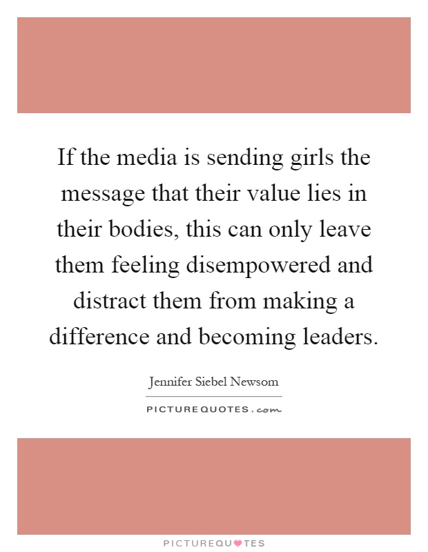 If the media is sending girls the message that their value lies in their bodies, this can only leave them feeling disempowered and distract them from making a difference and becoming leaders Picture Quote #1