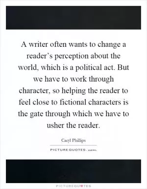 A writer often wants to change a reader’s perception about the world, which is a political act. But we have to work through character, so helping the reader to feel close to fictional characters is the gate through which we have to usher the reader Picture Quote #1
