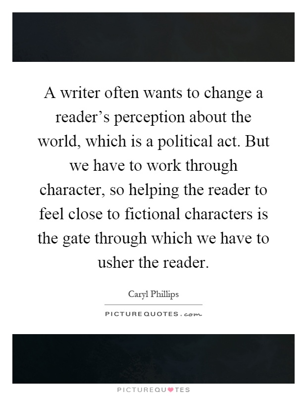A writer often wants to change a reader's perception about the world, which is a political act. But we have to work through character, so helping the reader to feel close to fictional characters is the gate through which we have to usher the reader Picture Quote #1