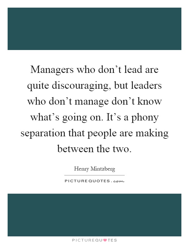 Managers who don't lead are quite discouraging, but leaders who don't manage don't know what's going on. It's a phony separation that people are making between the two Picture Quote #1