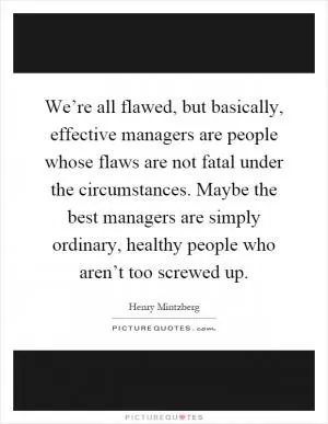 We’re all flawed, but basically, effective managers are people whose flaws are not fatal under the circumstances. Maybe the best managers are simply ordinary, healthy people who aren’t too screwed up Picture Quote #1