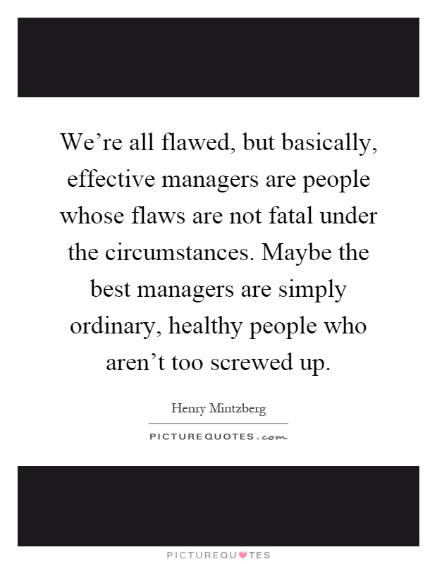 We're all flawed, but basically, effective managers are people whose flaws are not fatal under the circumstances. Maybe the best managers are simply ordinary, healthy people who aren't too screwed up Picture Quote #1