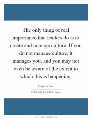 The only thing of real importance that leaders do is to create and manage culture. If you do not manage culture, it manages you, and you may not even be aware of the extent to which this is happening Picture Quote #1