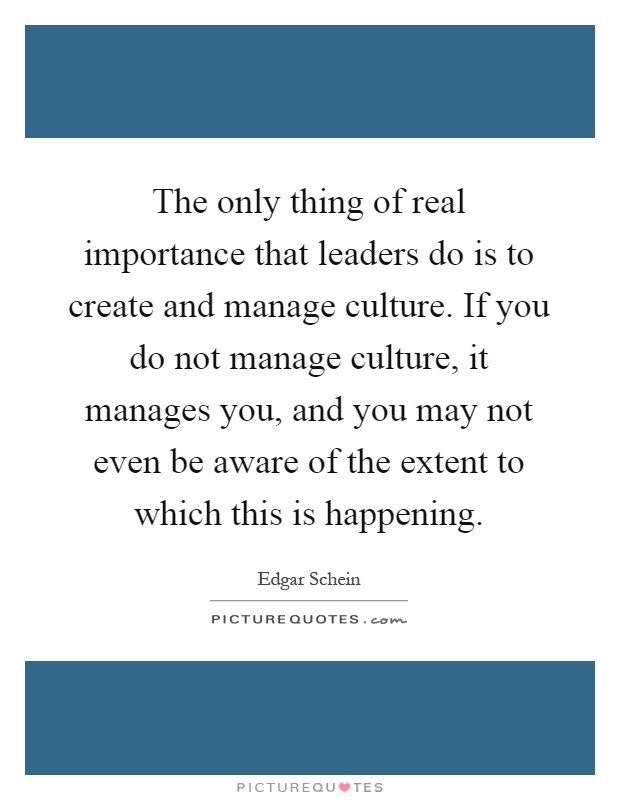 The only thing of real importance that leaders do is to create and manage culture. If you do not manage culture, it manages you, and you may not even be aware of the extent to which this is happening Picture Quote #1