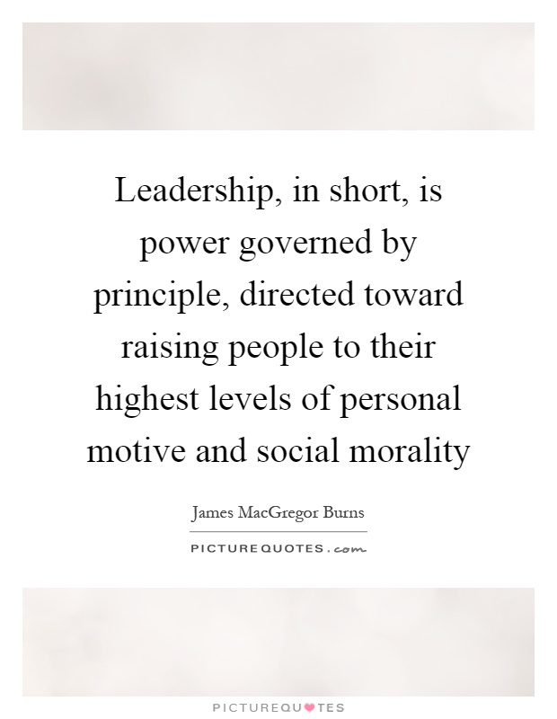 Leadership, in short, is power governed by principle, directed toward raising people to their highest levels of personal motive and social morality Picture Quote #1